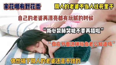 [家花哪有野花香！操别人家的老婆就得往死里干，内射求饶（简阶有惊喜）